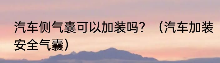 汽车侧气囊可以加装吗？（汽车加装安全气囊）