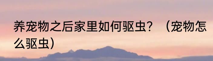 养宠物之后家里如何驱虫？（宠物怎么驱虫）