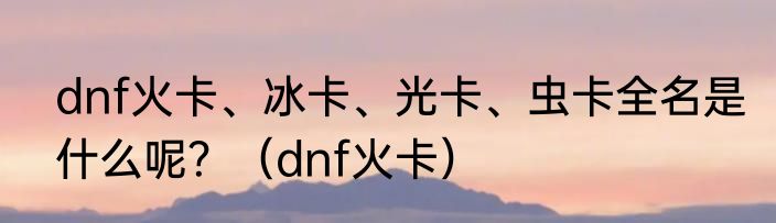 dnf火卡、冰卡、光卡、虫卡全名是什么呢？（dnf火卡）