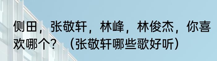 侧田，张敬轩，林峰，林俊杰，你喜欢哪个？（张敬轩哪些歌好听）