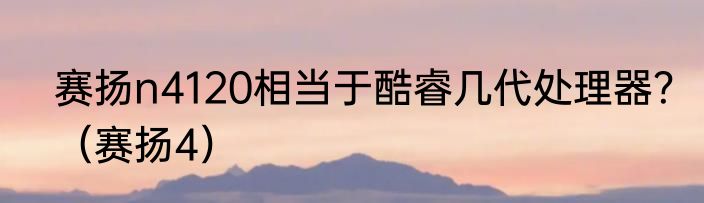 赛扬n4120相当于酷睿几代处理器？（赛扬4）