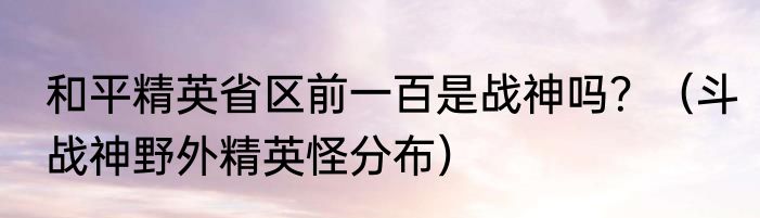 和平精英省区前一百是战神吗？（斗战神野外精英怪分布）