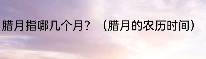 腊月指哪几个月？（腊月的农历时间）