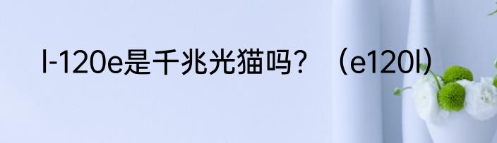 l-120e是千兆光猫吗？（e120l）