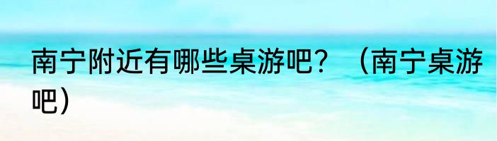 南宁附近有哪些桌游吧？（南宁桌游吧）