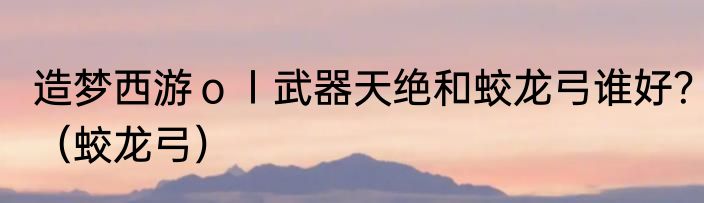 造梦西游ｏｌ武器天绝和蛟龙弓谁好？（蛟龙弓）