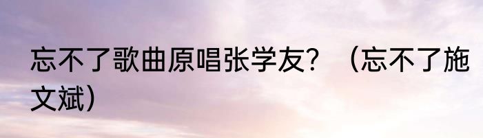 忘不了歌曲原唱张学友？（忘不了施文斌）