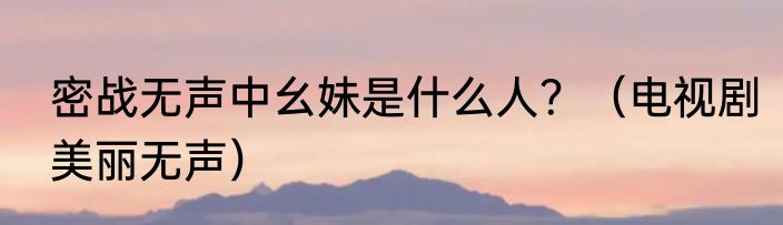 密战无声中幺妹是什么人？（电视剧美丽无声）