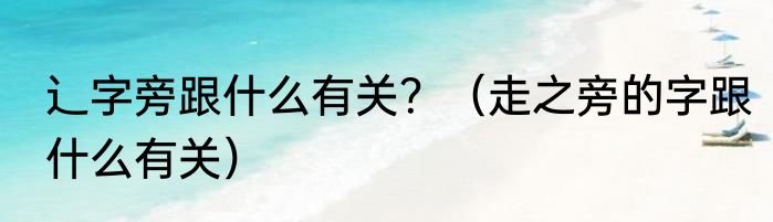 辶字旁跟什么有关？（走之旁的字跟什么有关）