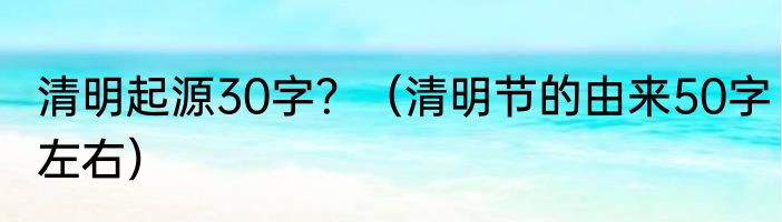 清明起源30字？（清明节的由来50字左右）