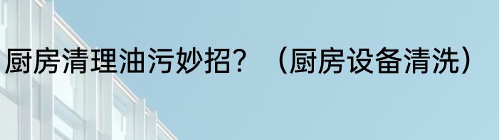 厨房清理油污妙招？（厨房设备清洗）
