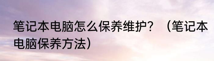 笔记本电脑怎么保养维护？（笔记本电脑保养方法）