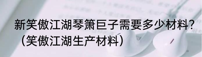 新笑傲江湖琴箫巨子需要多少材料？（笑傲江湖生产材料）