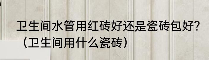 卫生间水管用红砖好还是瓷砖包好？（卫生间用什么瓷砖）
