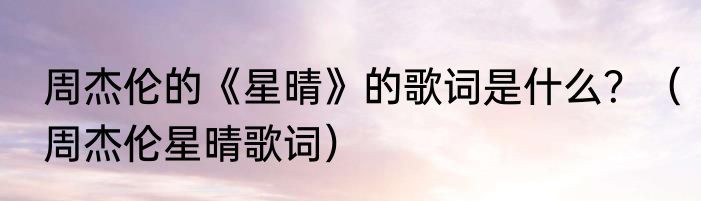 周杰伦的《星晴》的歌词是什么？（周杰伦星晴歌词）