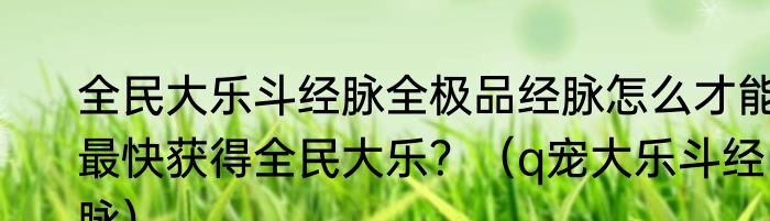 全民大乐斗经脉全极品经脉怎么才能最快获得全民大乐？（q宠大乐斗经脉）