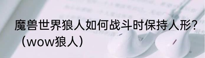 魔兽世界狼人如何战斗时保持人形？（wow狼人）