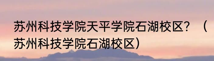 苏州科技学院天平学院石湖校区？（苏州科技学院石湖校区）