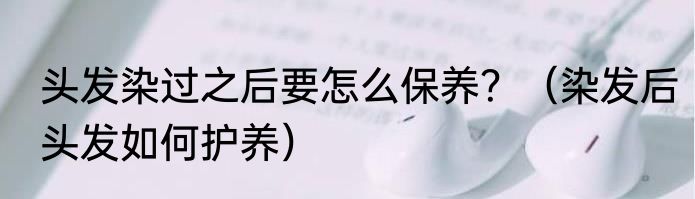 头发染过之后要怎么保养？（染发后头发如何护养）