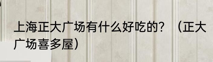 上海正大广场有什么好吃的？（正大广场喜多屋）