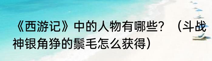《西游记》中的人物有哪些？（斗战神银角狰的鬃毛怎么获得）