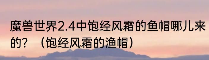 魔兽世界2.4中饱经风霜的鱼帽哪儿来的？（饱经风霜的渔帽）