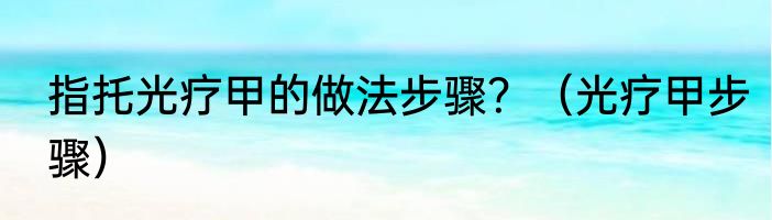 指托光疗甲的做法步骤？（光疗甲步骤）