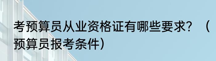 考预算员从业资格证有哪些要求？（预算员报考条件）