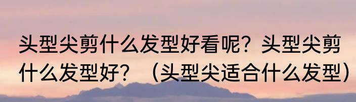 头型尖剪什么发型好看呢？头型尖剪什么发型好？（头型尖适合什么发型）