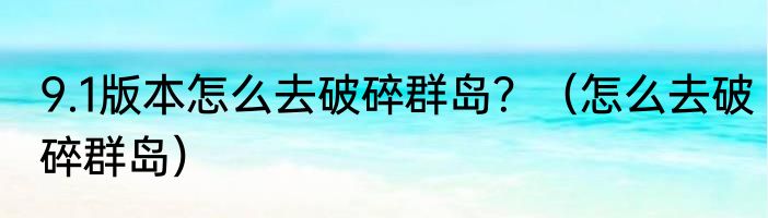 9.1版本怎么去破碎群岛？（怎么去破碎群岛）