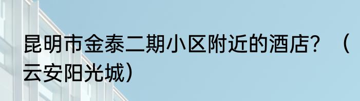 昆明市金泰二期小区附近的酒店？（云安阳光城）