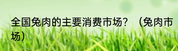 全国兔肉的主要消费市场？（兔肉市场）