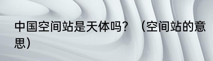 中国空间站是天体吗？（空间站的意思）