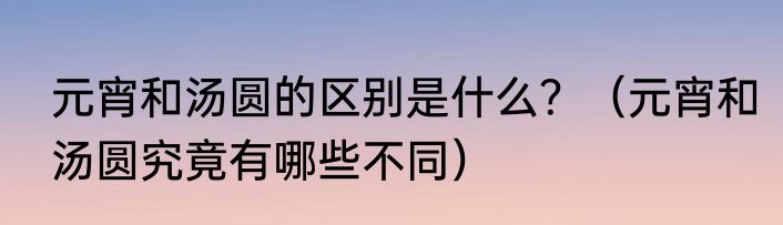元宵和汤圆的区别是什么？（元宵和汤圆究竟有哪些不同）