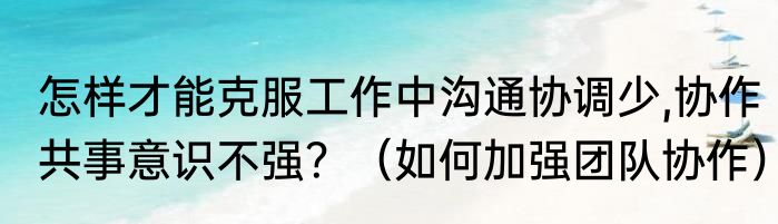 怎样才能克服工作中沟通协调少,协作共事意识不强？（如何加强团队协作）
