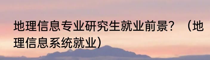 地理信息专业研究生就业前景？（地理信息系统就业）