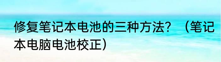 修复笔记本电池的三种方法？（笔记本电脑电池校正）