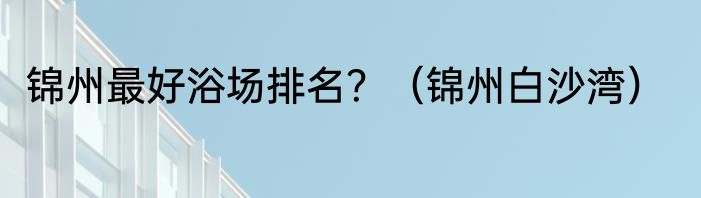 锦州最好浴场排名？（锦州白沙湾）