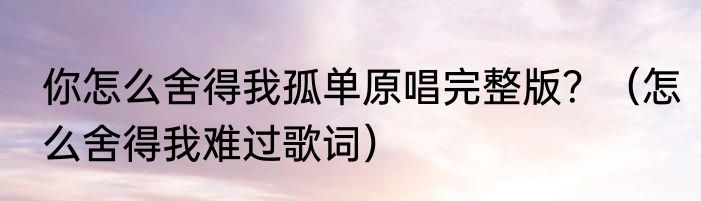 你怎么舍得我孤单原唱完整版？（怎么舍得我难过歌词）