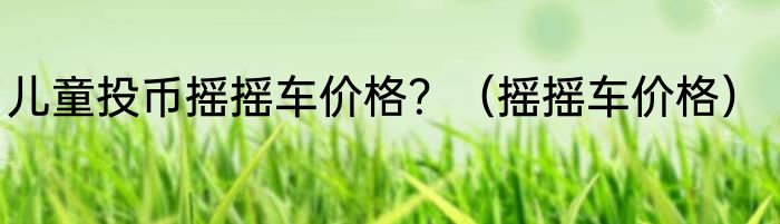 儿童投币摇摇车价格？（摇摇车价格）