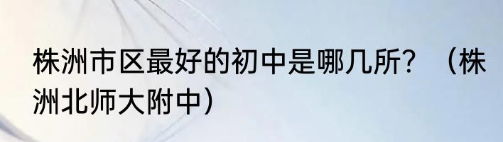 株洲市区最好的初中是哪几所？（株洲北师大附中）