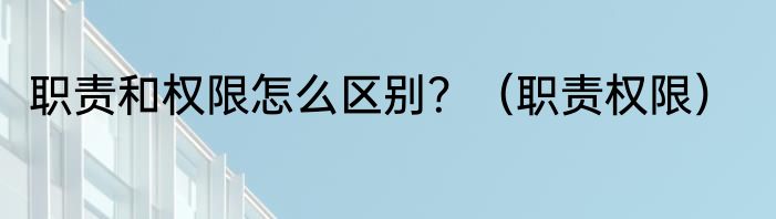 职责和权限怎么区别？（职责权限）