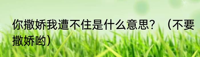 你撒娇我遭不住是什么意思？（不要撒娇哟）