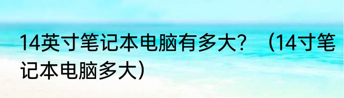 14英寸笔记本电脑有多大？（14寸笔记本电脑多大）