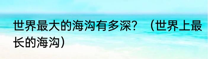 世界最大的海沟有多深？（世界上最长的海沟）