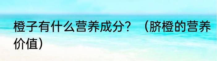 橙子有什么营养成分？（脐橙的营养价值）