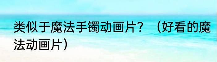 类似于魔法手镯动画片？（好看的魔法动画片）