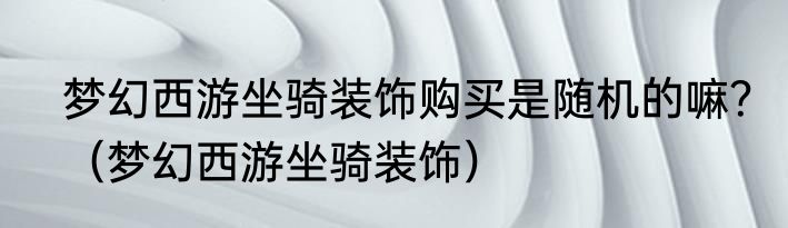 梦幻西游坐骑装饰购买是随机的嘛？（梦幻西游坐骑装饰）