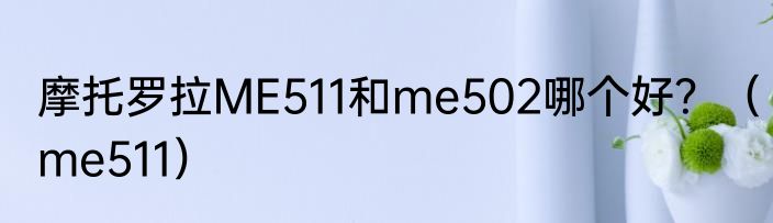 摩托罗拉ME511和me502哪个好？（me511）