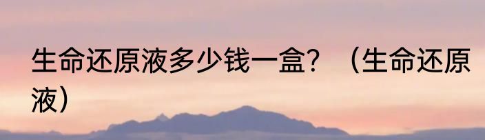 生命还原液多少钱一盒？（生命还原液）